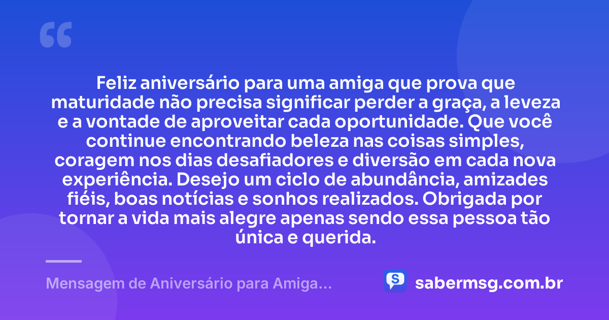 Feliz aniversário para uma amiga que prova que maturidade não precisa significar perder a graça, a leveza e a vontade de aproveitar cada oportunidade. Que você continue encontrando beleza nas coisas simples, coragem nos dias desafiadores e diversão em cada nova experiência. Desejo um ciclo de abundância, amizades fiéis, boas notícias e sonhos realizados. Obrigada por tornar a vida mais alegre apenas sendo essa pessoa tão única e querida. — Mensagem de Aniversário para Amiga Divertida