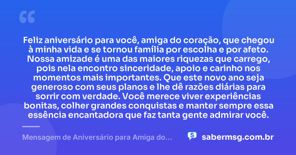 Feliz aniversário para você, amiga do coração, que chegou à minha vida e se tornou família por escolha e por afeto. Nossa amizade é uma das maiores riquezas que carrego, pois nela encontro sinceridade, apoio e carinho nos momentos mais importantes. Que este novo ano seja generoso com seus planos e lhe dê razões diárias para sorrir com verdade. Você merece viver experiências bonitas, colher grandes conquistas e manter sempre essa essência encantadora que faz tanta gente admirar você. — Mensagem de Aniversário para Amiga do Coração
