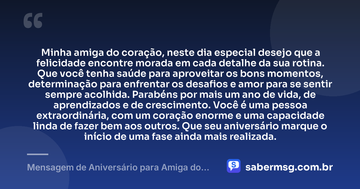 Minha amiga do coração, neste dia especial desejo que a felicidade encontre morada em cada detalhe da sua rotina. Que você tenha saúde para aproveitar os bons momentos, determinação para enfrentar os desafios e amor para se sentir sempre acolhida. Parabéns por mais um ano de vida, de aprendizados e de crescimento. Você é uma pessoa extraordinária, com um coração enorme e uma capacidade linda de fazer bem aos outros. Que seu aniversário marque o início de uma fase ainda mais realizada. — Mensagem de Aniversário para Amiga do Coração