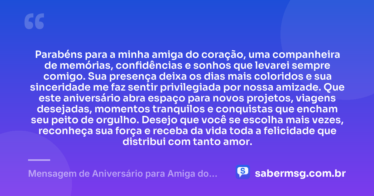 Parabéns para a minha amiga do coração, uma companheira de memórias, confidências e sonhos que levarei sempre comigo. Sua presença deixa os dias mais coloridos e sua sinceridade me faz sentir privilegiada por nossa amizade. Que este aniversário abra espaço para novos projetos, viagens desejadas, momentos tranquilos e conquistas que encham seu peito de orgulho. Desejo que você se escolha mais vezes, reconheça sua força e receba da vida toda a felicidade que distribui com tanto amor. — Mensagem de Aniversário para Amiga do Coração