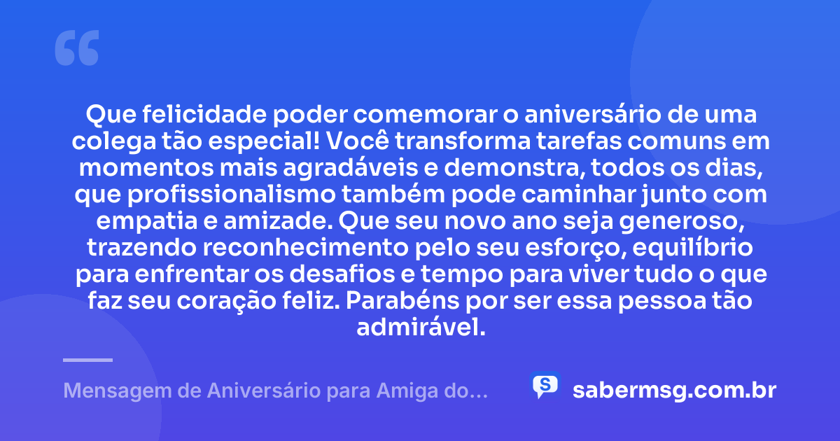 Que felicidade poder comemorar o aniversário de uma colega tão especial! Você transforma tarefas comuns em momentos mais agradáveis e demonstra, todos os dias, que profissionalismo também pode caminhar junto com empatia e amizade. Que seu novo ano seja generoso, trazendo reconhecimento pelo seu esforço, equilíbrio para enfrentar os desafios e tempo para viver tudo o que faz seu coração feliz. Parabéns por ser essa pessoa tão admirável. — Mensagem de Aniversário para Amiga do Trabalho