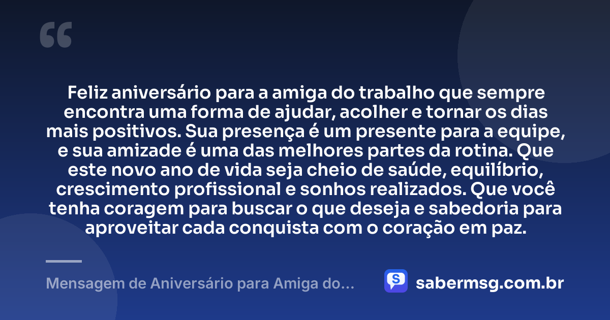 Feliz aniversário para a amiga do trabalho que sempre encontra uma forma de ajudar, acolher e tornar os dias mais positivos. Sua presença é um presente para a equipe, e sua amizade é uma das melhores partes da rotina. Que este novo ano de vida seja cheio de saúde, equilíbrio, crescimento profissional e sonhos realizados. Que você tenha coragem para buscar o que deseja e sabedoria para aproveitar cada conquista com o coração em paz. — Mensagem de Aniversário para Amiga do Trabalho