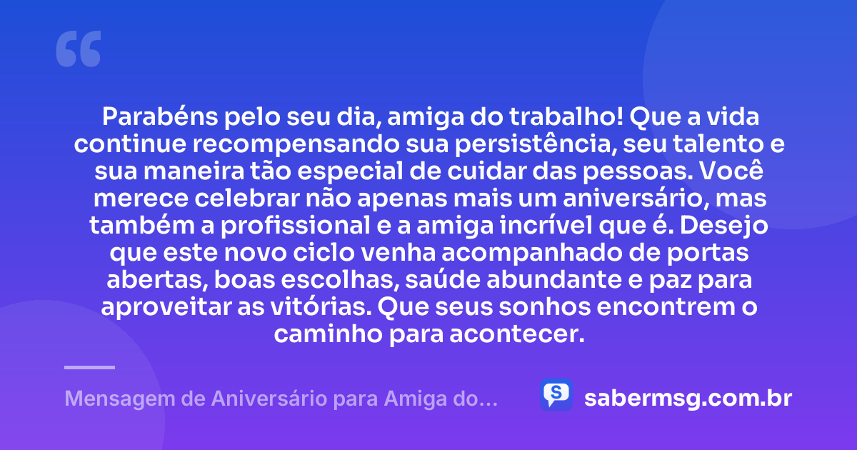 Parabéns pelo seu dia, amiga do trabalho! Que a vida continue recompensando sua persistência, seu talento e sua maneira tão especial de cuidar das pessoas. Você merece celebrar não apenas mais um aniversário, mas também a profissional e a amiga incrível que é. Desejo que este novo ciclo venha acompanhado de portas abertas, boas escolhas, saúde abundante e paz para aproveitar as vitórias. Que seus sonhos encontrem o caminho para acontecer. — Mensagem de Aniversário para Amiga do Trabalho