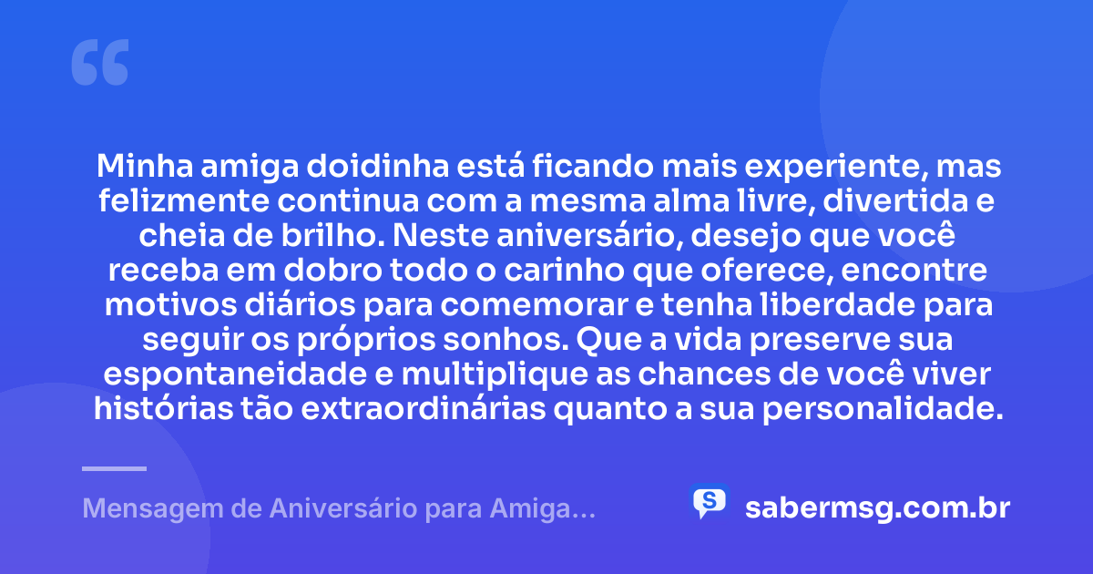 Minha amiga doidinha está ficando mais experiente, mas felizmente continua com a mesma alma livre, divertida e cheia de brilho. Neste aniversário, desejo que você receba em dobro todo o carinho que oferece, encontre motivos diários para comemorar e tenha liberdade para seguir os próprios sonhos. Que a vida preserve sua espontaneidade e multiplique as chances de você viver histórias tão extraordinárias quanto a sua personalidade. — Mensagem de Aniversário para Amiga Doidinha