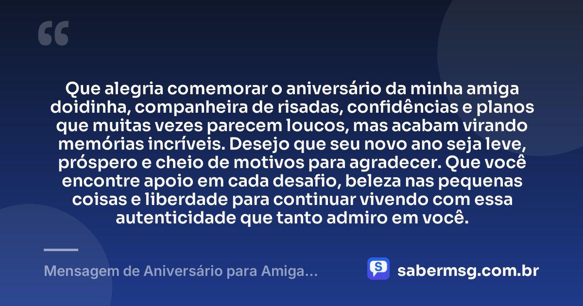 Que alegria comemorar o aniversário da minha amiga doidinha, companheira de risadas, confidências e planos que muitas vezes parecem loucos, mas acabam virando memórias incríveis. Desejo que seu novo ano seja leve, próspero e cheio de motivos para agradecer. Que você encontre apoio em cada desafio, beleza nas pequenas coisas e liberdade para continuar vivendo com essa autenticidade que tanto admiro em você. — Mensagem de Aniversário para Amiga Doidinha