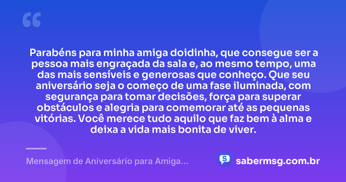 Parabéns para minha amiga doidinha, que consegue ser a pessoa mais engraçada da sala e, ao mesmo tempo, uma das mais sensíveis e generosas que conheço. Que seu aniversário seja o começo de uma fase iluminada, com segurança para tomar decisões, força para superar obstáculos e alegria para comemorar até as pequenas vitórias. Você merece tudo aquilo que faz bem à alma e deixa a vida mais bonita de viver. — Mensagem de Aniversário para Amiga Doidinha