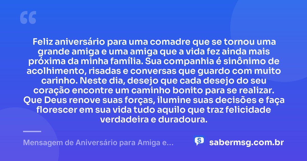 Feliz aniversário para uma comadre que se tornou uma grande amiga e uma amiga que a vida fez ainda mais próxima da minha família. Sua companhia é sinônimo de acolhimento, risadas e conversas que guardo com muito carinho. Neste dia, desejo que cada desejo do seu coração encontre um caminho bonito para se realizar. Que Deus renove suas forças, ilumine suas decisões e faça florescer em sua vida tudo aquilo que traz felicidade verdadeira e duradoura. — Mensagem de Aniversário para Amiga e Comadre