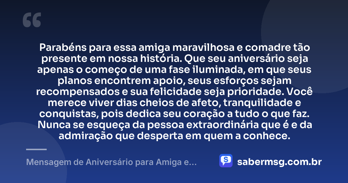 Parabéns para essa amiga maravilhosa e comadre tão presente em nossa história. Que seu aniversário seja apenas o começo de uma fase iluminada, em que seus planos encontrem apoio, seus esforços sejam recompensados e sua felicidade seja prioridade. Você merece viver dias cheios de afeto, tranquilidade e conquistas, pois dedica seu coração a tudo o que faz. Nunca se esqueça da pessoa extraordinária que é e da admiração que desperta em quem a conhece. — Mensagem de Aniversário para Amiga e Comadre
