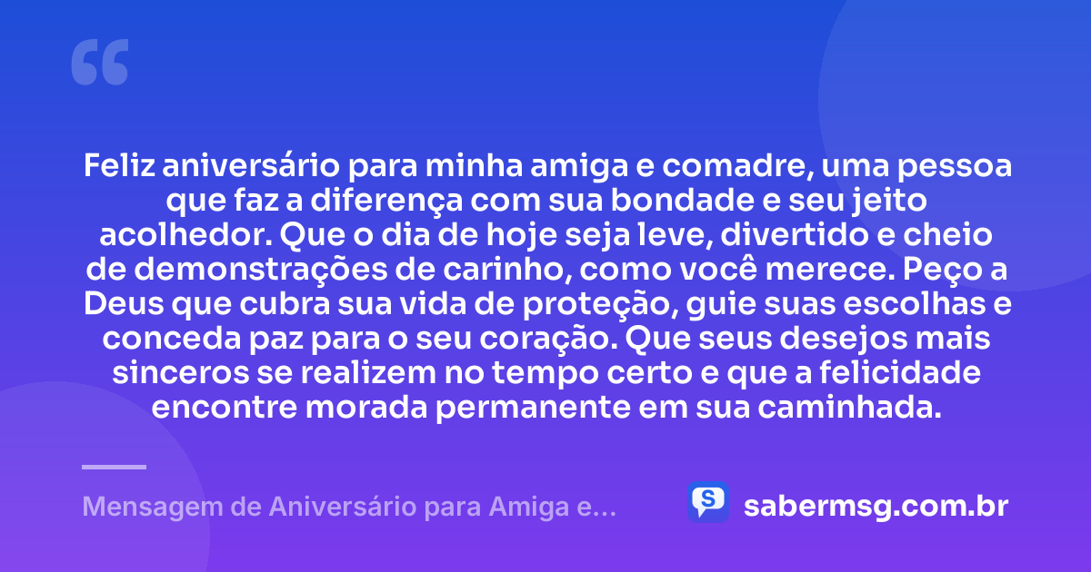 Feliz aniversário para minha amiga e comadre, uma pessoa que faz a diferença com sua bondade e seu jeito acolhedor. Que o dia de hoje seja leve, divertido e cheio de demonstrações de carinho, como você merece. Peço a Deus que cubra sua vida de proteção, guie suas escolhas e conceda paz para o seu coração. Que seus desejos mais sinceros se realizem no tempo certo e que a felicidade encontre morada permanente em sua caminhada. — Mensagem de Aniversário para Amiga e Comadre