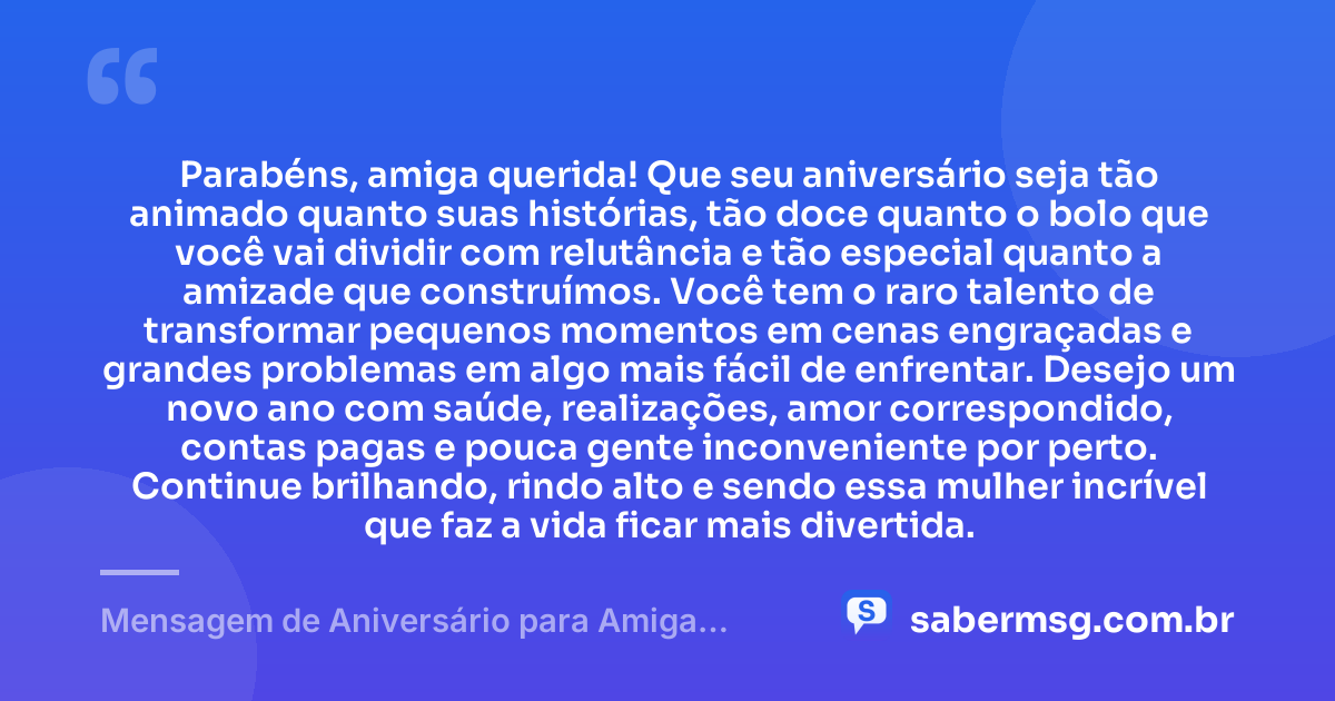 Parabéns, amiga querida! Que seu aniversário seja tão animado quanto suas histórias, tão doce quanto o bolo que você vai dividir com relutância e tão especial quanto a amizade que construímos. Você tem o raro talento de transformar pequenos momentos em cenas engraçadas e grandes problemas em algo mais fácil de enfrentar. Desejo um novo ano com saúde, realizações, amor correspondido, contas pagas e pouca gente inconveniente por perto. Continue brilhando, rindo alto e sendo essa mulher incrível que faz a vida ficar mais divertida. — Mensagem de Aniversário para Amiga Engraçada