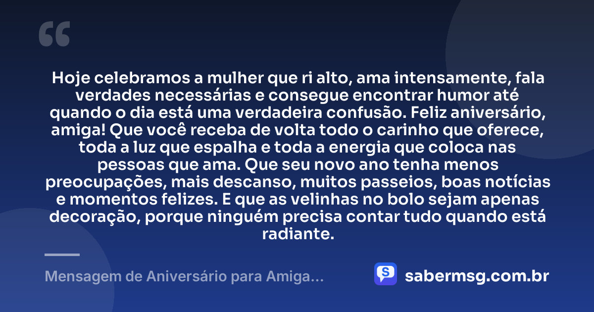 Hoje celebramos a mulher que ri alto, ama intensamente, fala verdades necessárias e consegue encontrar humor até quando o dia está uma verdadeira confusão. Feliz aniversário, amiga! Que você receba de volta todo o carinho que oferece, toda a luz que espalha e toda a energia que coloca nas pessoas que ama. Que seu novo ano tenha menos preocupações, mais descanso, muitos passeios, boas notícias e momentos felizes. E que as velinhas no bolo sejam apenas decoração, porque ninguém precisa contar tudo quando está radiante. — Mensagem de Aniversário para Amiga Engraçada