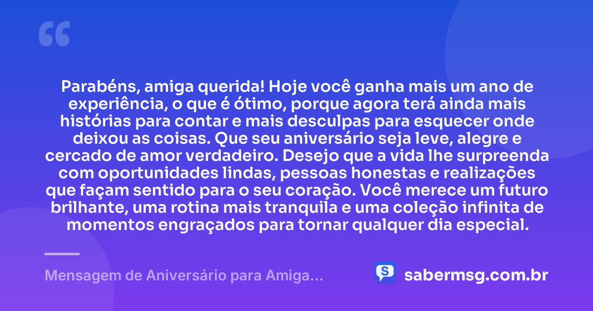 Parabéns, amiga querida! Hoje você ganha mais um ano de experiência, o que é ótimo, porque agora terá ainda mais histórias para contar e mais desculpas para esquecer onde deixou as coisas. Que seu aniversário seja leve, alegre e cercado de amor verdadeiro. Desejo que a vida lhe surpreenda com oportunidades lindas, pessoas honestas e realizações que façam sentido para o seu coração. Você merece um futuro brilhante, uma rotina mais tranquila e uma coleção infinita de momentos engraçados para tornar qualquer dia especial. — Mensagem de Aniversário para Amiga Engraçada