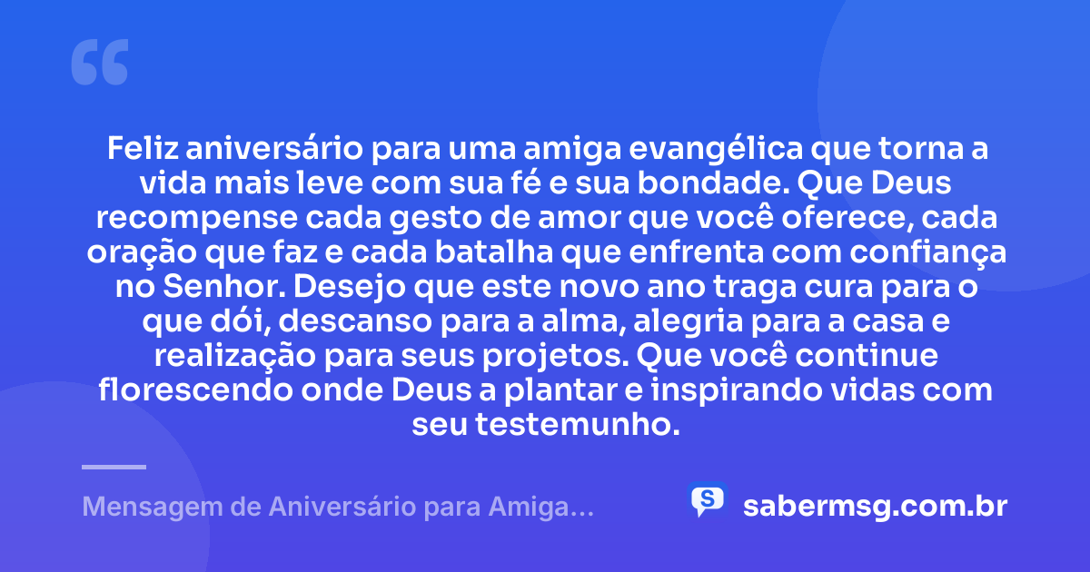 Feliz aniversário para uma amiga evangélica que torna a vida mais leve com sua fé e sua bondade. Que Deus recompense cada gesto de amor que você oferece, cada oração que faz e cada batalha que enfrenta com confiança no Senhor. Desejo que este novo ano traga cura para o que dói, descanso para a alma, alegria para a casa e realização para seus projetos. Que você continue florescendo onde Deus a plantar e inspirando vidas com seu testemunho. — Mensagem de Aniversário para Amiga Especial Evangélica