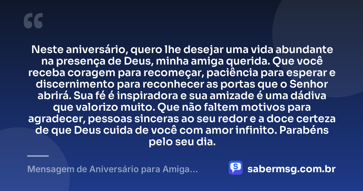 Neste aniversário, quero lhe desejar uma vida abundante na presença de Deus, minha amiga querida. Que você receba coragem para recomeçar, paciência para esperar e discernimento para reconhecer as portas que o Senhor abrirá. Sua fé é inspiradora e sua amizade é uma dádiva que valorizo muito. Que não faltem motivos para agradecer, pessoas sinceras ao seu redor e a doce certeza de que Deus cuida de você com amor infinito. Parabéns pelo seu dia. — Mensagem de Aniversário para Amiga Especial Evangélica