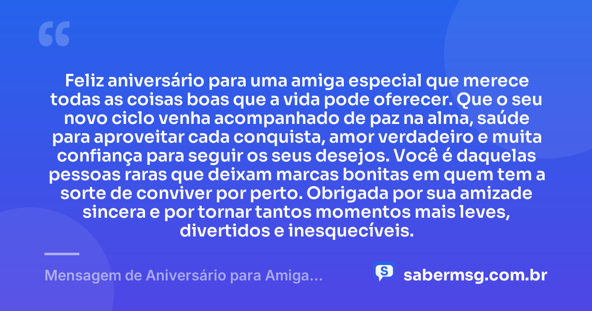 Feliz aniversário para uma amiga especial que merece todas as coisas boas que a vida pode oferecer. Que o seu novo ciclo venha acompanhado de paz na alma, saúde para aproveitar cada conquista, amor verdadeiro e muita confiança para seguir os seus desejos. Você é daquelas pessoas raras que deixam marcas bonitas em quem tem a sorte de conviver por perto. Obrigada por sua amizade sincera e por tornar tantos momentos mais leves, divertidos e inesquecíveis. — Mensagem de Aniversário para Amiga Especial para WhatsApp