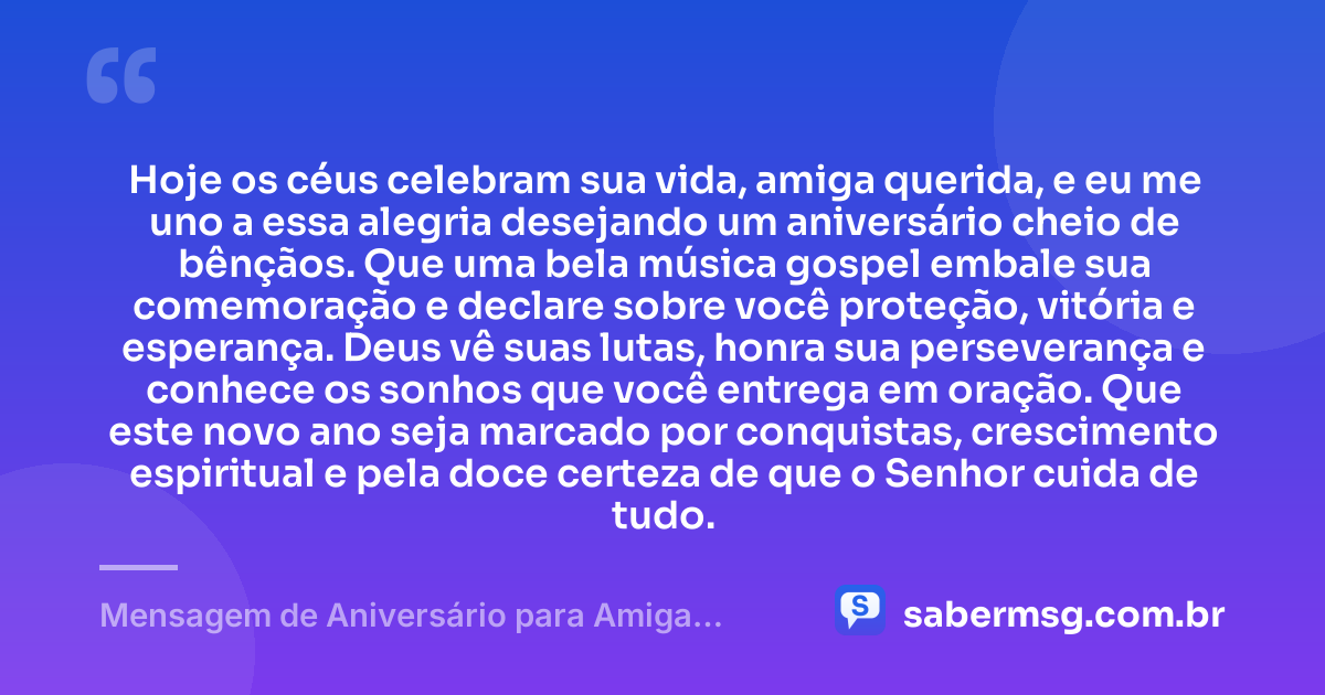 Hoje os céus celebram sua vida, amiga querida, e eu me uno a essa alegria desejando um aniversário cheio de bênçãos. Que uma bela música gospel embale sua comemoração e declare sobre você proteção, vitória e esperança. Deus vê suas lutas, honra sua perseverança e conhece os sonhos que você entrega em oração. Que este novo ano seja marcado por conquistas, crescimento espiritual e pela doce certeza de que o Senhor cuida de tudo. — Mensagem de Aniversário para Amiga Evangélica com Música