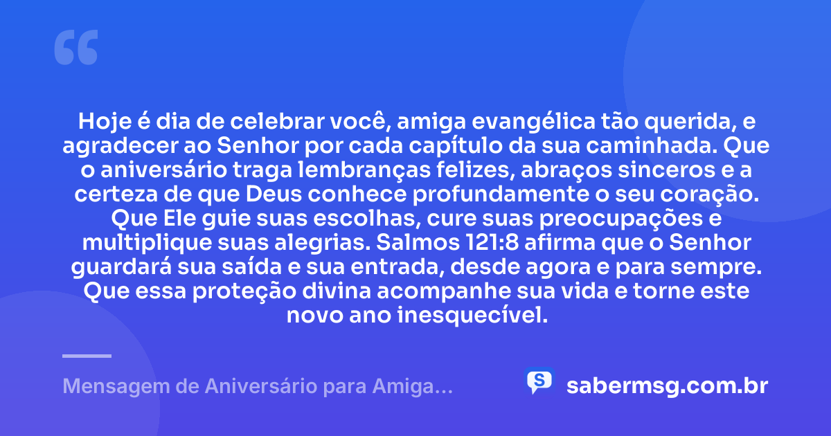 Hoje é dia de celebrar você, amiga evangélica tão querida, e agradecer ao Senhor por cada capítulo da sua caminhada. Que o aniversário traga lembranças felizes, abraços sinceros e a certeza de que Deus conhece profundamente o seu coração. Que Ele guie suas escolhas, cure suas preocupações e multiplique suas alegrias. Salmos 121:8 afirma que o Senhor guardará sua saída e sua entrada, desde agora e para sempre. Que essa proteção divina acompanhe sua vida e torne este novo ano inesquecível. — Mensagem de Aniversário para Amiga Evangélica com Versículo