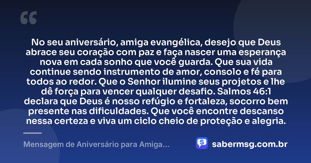 No seu aniversário, amiga evangélica, desejo que Deus abrace seu coração com paz e faça nascer uma esperança nova em cada sonho que você guarda. Que sua vida continue sendo instrumento de amor, consolo e fé para todos ao redor. Que o Senhor ilumine seus projetos e lhe dê força para vencer qualquer desafio. Salmos 46:1 declara que Deus é nosso refúgio e fortaleza, socorro bem presente nas dificuldades. Que você encontre descanso nessa certeza e viva um ciclo cheio de proteção e alegria. — Mensagem de Aniversário para Amiga Evangélica com Versículo