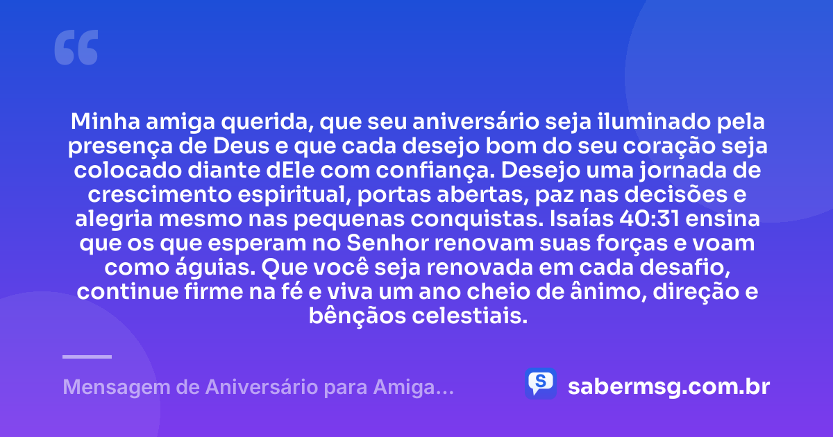 Minha amiga querida, que seu aniversário seja iluminado pela presença de Deus e que cada desejo bom do seu coração seja colocado diante dEle com confiança. Desejo uma jornada de crescimento espiritual, portas abertas, paz nas decisões e alegria mesmo nas pequenas conquistas. Isaías 40:31 ensina que os que esperam no Senhor renovam suas forças e voam como águias. Que você seja renovada em cada desafio, continue firme na fé e viva um ano cheio de ânimo, direção e bênçãos celestiais. — Mensagem de Aniversário para Amiga Evangélica com Versículo