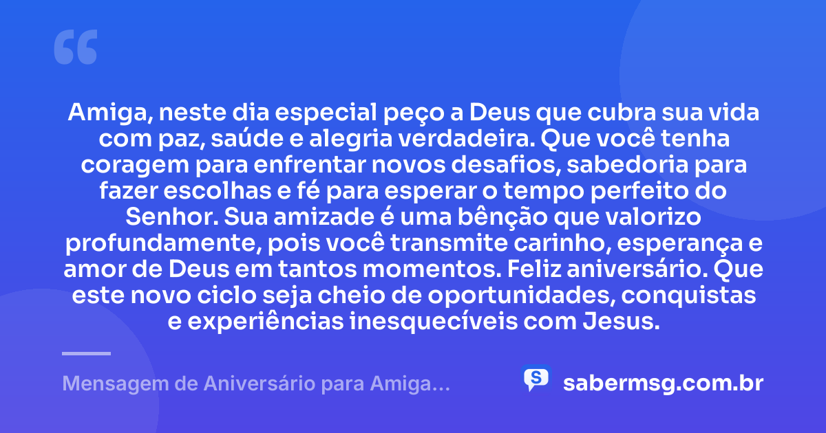 Amiga, neste dia especial peço a Deus que cubra sua vida com paz, saúde e alegria verdadeira. Que você tenha coragem para enfrentar novos desafios, sabedoria para fazer escolhas e fé para esperar o tempo perfeito do Senhor. Sua amizade é uma bênção que valorizo profundamente, pois você transmite carinho, esperança e amor de Deus em tantos momentos. Feliz aniversário. Que este novo ciclo seja cheio de oportunidades, conquistas e experiências inesquecíveis com Jesus. — Mensagem de Aniversário para Amiga Evangélica para WhatsApp