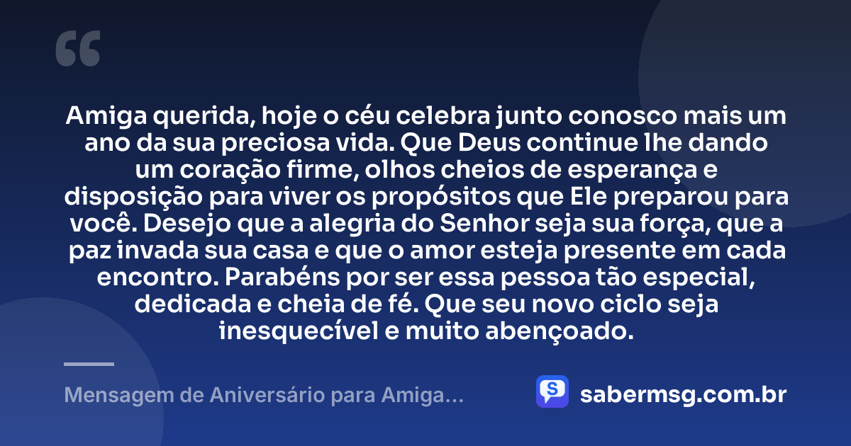 Amiga querida, hoje o céu celebra junto conosco mais um ano da sua preciosa vida. Que Deus continue lhe dando um coração firme, olhos cheios de esperança e disposição para viver os propósitos que Ele preparou para você. Desejo que a alegria do Senhor seja sua força, que a paz invada sua casa e que o amor esteja presente em cada encontro. Parabéns por ser essa pessoa tão especial, dedicada e cheia de fé. Que seu novo ciclo seja inesquecível e muito abençoado. — Mensagem de Aniversário para Amiga Evangélica para WhatsApp