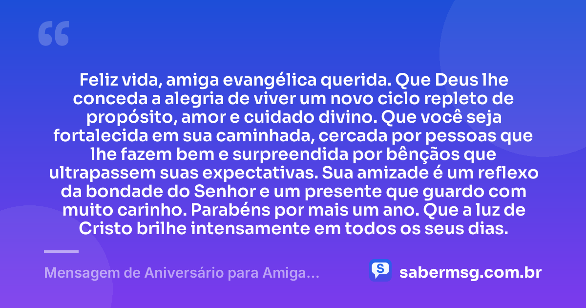 Feliz vida, amiga evangélica querida. Que Deus lhe conceda a alegria de viver um novo ciclo repleto de propósito, amor e cuidado divino. Que você seja fortalecida em sua caminhada, cercada por pessoas que lhe fazem bem e surpreendida por bênçãos que ultrapassem suas expectativas. Sua amizade é um reflexo da bondade do Senhor e um presente que guardo com muito carinho. Parabéns por mais um ano. Que a luz de Cristo brilhe intensamente em todos os seus dias. — Mensagem de Aniversário para Amiga Evangélica para WhatsApp