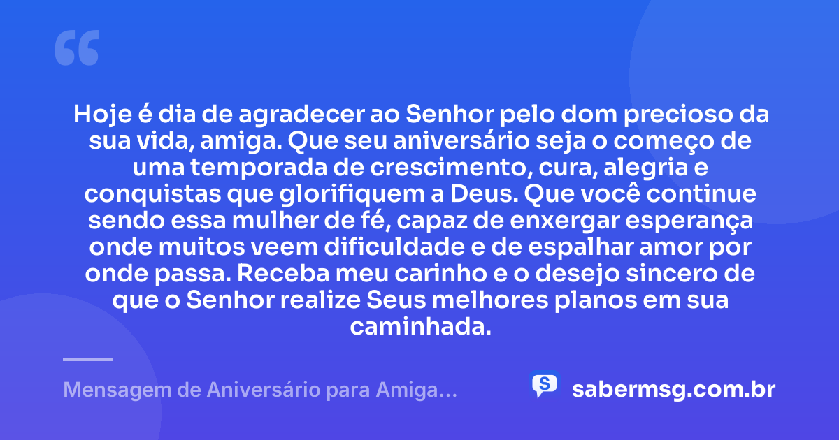 Hoje é dia de agradecer ao Senhor pelo dom precioso da sua vida, amiga. Que seu aniversário seja o começo de uma temporada de crescimento, cura, alegria e conquistas que glorifiquem a Deus. Que você continue sendo essa mulher de fé, capaz de enxergar esperança onde muitos veem dificuldade e de espalhar amor por onde passa. Receba meu carinho e o desejo sincero de que o Senhor realize Seus melhores planos em sua caminhada. — Mensagem de Aniversário para Amiga Gospel