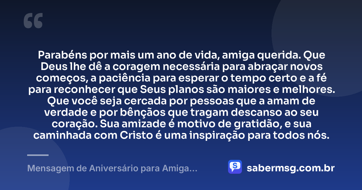 Parabéns por mais um ano de vida, amiga querida. Que Deus lhe dê a coragem necessária para abraçar novos começos, a paciência para esperar o tempo certo e a fé para reconhecer que Seus planos são maiores e melhores. Que você seja cercada por pessoas que a amam de verdade e por bênçãos que tragam descanso ao seu coração. Sua amizade é motivo de gratidão, e sua caminhada com Cristo é uma inspiração para todos nós. — Mensagem de Aniversário para Amiga Gospel