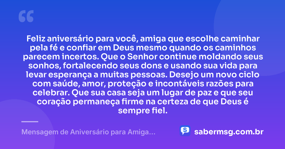 Feliz aniversário para você, amiga que escolhe caminhar pela fé e confiar em Deus mesmo quando os caminhos parecem incertos. Que o Senhor continue moldando seus sonhos, fortalecendo seus dons e usando sua vida para levar esperança a muitas pessoas. Desejo um novo ciclo com saúde, amor, proteção e incontáveis razões para celebrar. Que sua casa seja um lugar de paz e que seu coração permaneça firme na certeza de que Deus é sempre fiel. — Mensagem de Aniversário para Amiga Gospel