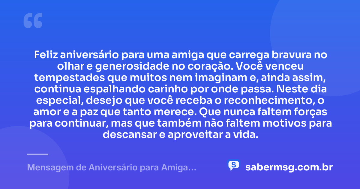 Feliz aniversário para uma amiga que carrega bravura no olhar e generosidade no coração. Você venceu tempestades que muitos nem imaginam e, ainda assim, continua espalhando carinho por onde passa. Neste dia especial, desejo que você receba o reconhecimento, o amor e a paz que tanto merece. Que nunca faltem forças para continuar, mas que também não faltem motivos para descansar e aproveitar a vida. — Mensagem de Aniversário para Amiga Guerreira
