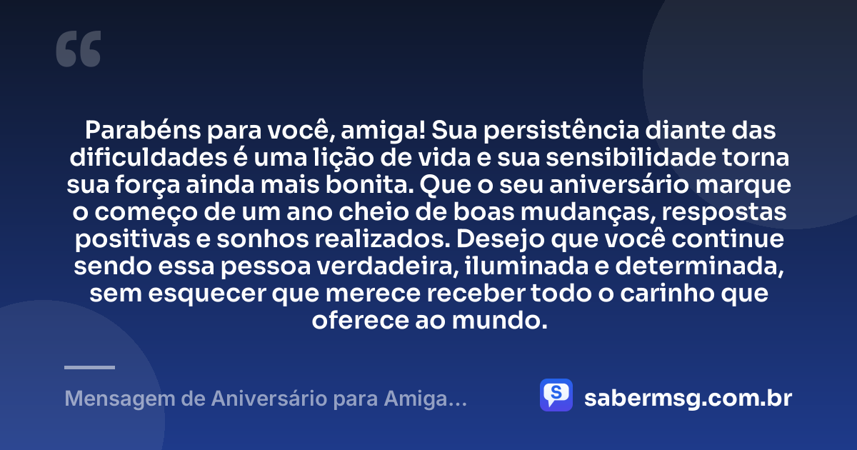 Parabéns para você, amiga! Sua persistência diante das dificuldades é uma lição de vida e sua sensibilidade torna sua força ainda mais bonita. Que o seu aniversário marque o começo de um ano cheio de boas mudanças, respostas positivas e sonhos realizados. Desejo que você continue sendo essa pessoa verdadeira, iluminada e determinada, sem esquecer que merece receber todo o carinho que oferece ao mundo. — Mensagem de Aniversário para Amiga Guerreira