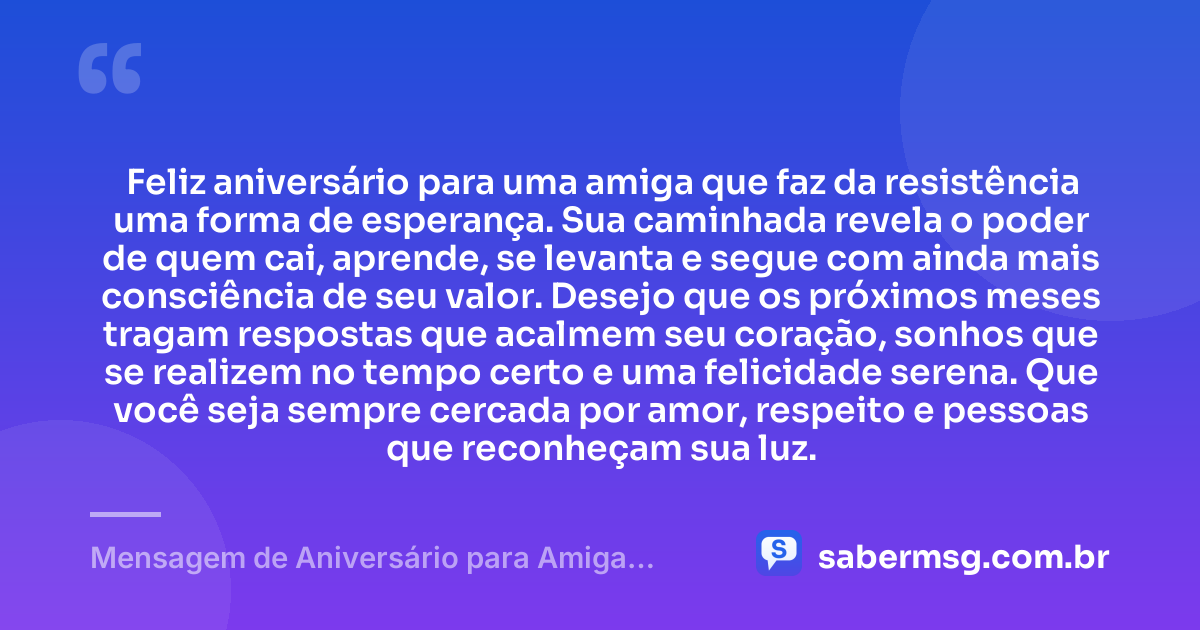 Feliz aniversário para uma amiga que faz da resistência uma forma de esperança. Sua caminhada revela o poder de quem cai, aprende, se levanta e segue com ainda mais consciência de seu valor. Desejo que os próximos meses tragam respostas que acalmem seu coração, sonhos que se realizem no tempo certo e uma felicidade serena. Que você seja sempre cercada por amor, respeito e pessoas que reconheçam sua luz. — Mensagem de Aniversário para Amiga Guerreira