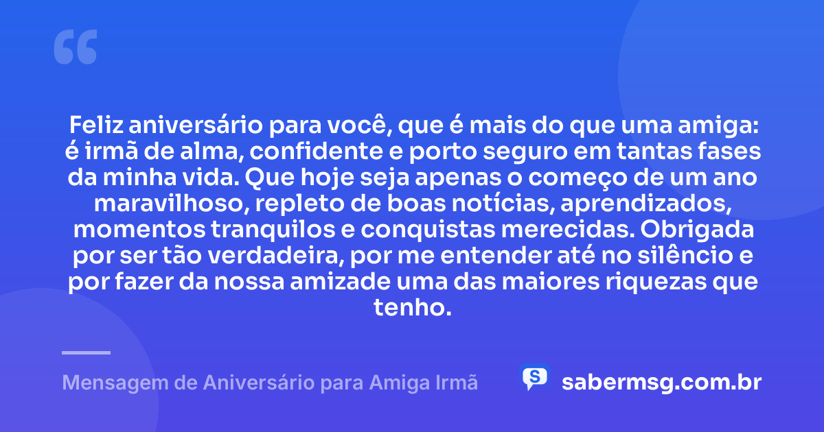 Feliz aniversário para você, que é mais do que uma amiga: é irmã de alma, confidente e porto seguro em tantas fases da minha vida. Que hoje seja apenas o começo de um ano maravilhoso, repleto de boas notícias, aprendizados, momentos tranquilos e conquistas merecidas. Obrigada por ser tão verdadeira, por me entender até no silêncio e por fazer da nossa amizade uma das maiores riquezas que tenho. — Mensagem de Aniversário para Amiga Irmã