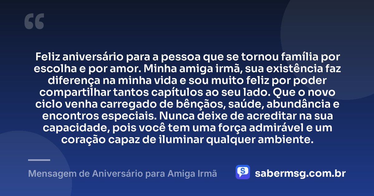 Feliz aniversário para a pessoa que se tornou família por escolha e por amor. Minha amiga irmã, sua existência faz diferença na minha vida e sou muito feliz por poder compartilhar tantos capítulos ao seu lado. Que o novo ciclo venha carregado de bênçãos, saúde, abundância e encontros especiais. Nunca deixe de acreditar na sua capacidade, pois você tem uma força admirável e um coração capaz de iluminar qualquer ambiente. — Mensagem de Aniversário para Amiga Irmã