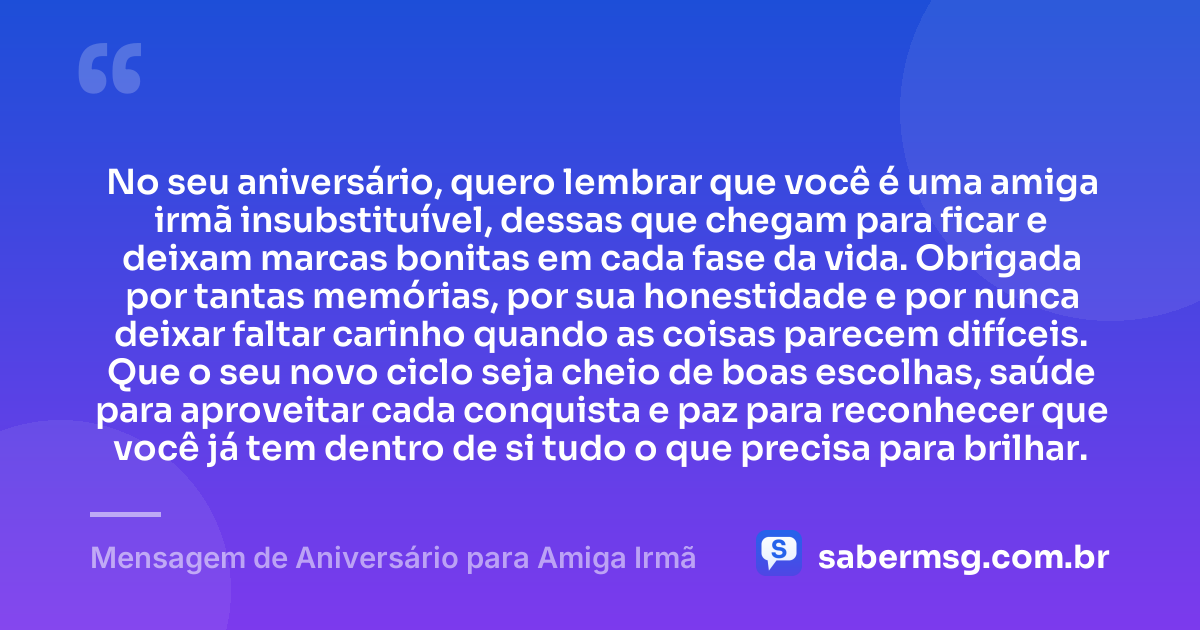 No seu aniversário, quero lembrar que você é uma amiga irmã insubstituível, dessas que chegam para ficar e deixam marcas bonitas em cada fase da vida. Obrigada por tantas memórias, por sua honestidade e por nunca deixar faltar carinho quando as coisas parecem difíceis. Que o seu novo ciclo seja cheio de boas escolhas, saúde para aproveitar cada conquista e paz para reconhecer que você já tem dentro de si tudo o que precisa para brilhar. — Mensagem de Aniversário para Amiga Irmã