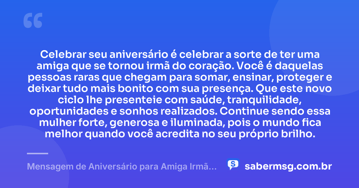 Celebrar seu aniversário é celebrar a sorte de ter uma amiga que se tornou irmã do coração. Você é daquelas pessoas raras que chegam para somar, ensinar, proteger e deixar tudo mais bonito com sua presença. Que este novo ciclo lhe presenteie com saúde, tranquilidade, oportunidades e sonhos realizados. Continue sendo essa mulher forte, generosa e iluminada, pois o mundo fica melhor quando você acredita no seu próprio brilho. — Mensagem de Aniversário para Amiga Irmã do Coração