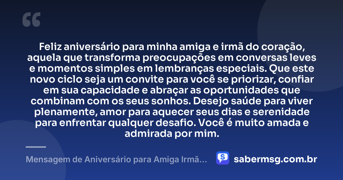 Feliz aniversário para minha amiga e irmã do coração, aquela que transforma preocupações em conversas leves e momentos simples em lembranças especiais. Que este novo ciclo seja um convite para você se priorizar, confiar em sua capacidade e abraçar as oportunidades que combinam com os seus sonhos. Desejo saúde para viver plenamente, amor para aquecer seus dias e serenidade para enfrentar qualquer desafio. Você é muito amada e admirada por mim. — Mensagem de Aniversário para Amiga Irmã do Coração