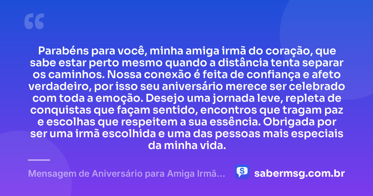 Parabéns para você, minha amiga irmã do coração, que sabe estar perto mesmo quando a distância tenta separar os caminhos. Nossa conexão é feita de confiança e afeto verdadeiro, por isso seu aniversário merece ser celebrado com toda a emoção. Desejo uma jornada leve, repleta de conquistas que façam sentido, encontros que tragam paz e escolhas que respeitem a sua essência. Obrigada por ser uma irmã escolhida e uma das pessoas mais especiais da minha vida. — Mensagem de Aniversário para Amiga Irmã do Coração