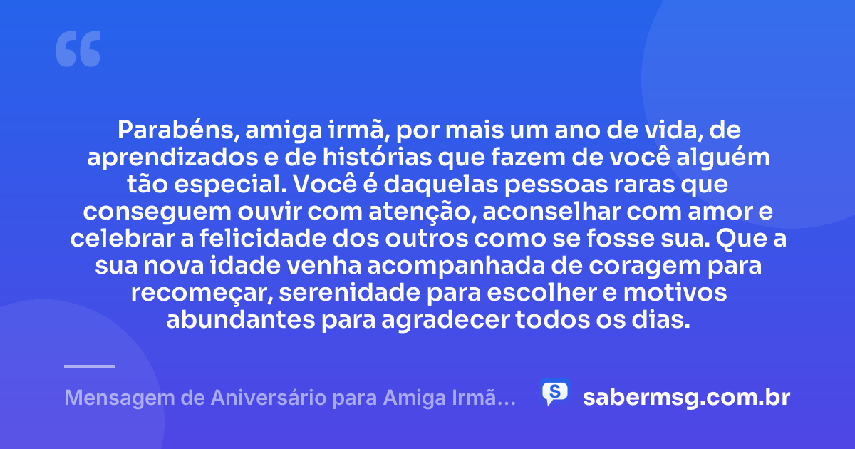 Parabéns, amiga irmã, por mais um ano de vida, de aprendizados e de histórias que fazem de você alguém tão especial. Você é daquelas pessoas raras que conseguem ouvir com atenção, aconselhar com amor e celebrar a felicidade dos outros como se fosse sua. Que a sua nova idade venha acompanhada de coragem para recomeçar, serenidade para escolher e motivos abundantes para agradecer todos os dias. — Mensagem de Aniversário para Amiga Irmã para WhatsApp