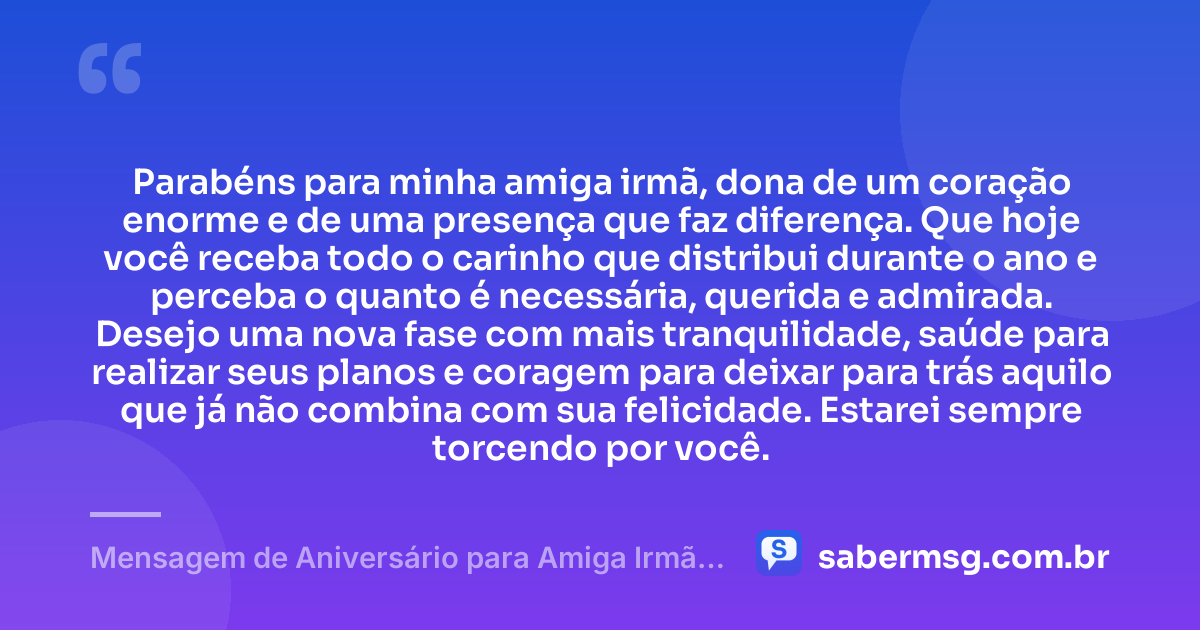Parabéns para minha amiga irmã, dona de um coração enorme e de uma presença que faz diferença. Que hoje você receba todo o carinho que distribui durante o ano e perceba o quanto é necessária, querida e admirada. Desejo uma nova fase com mais tranquilidade, saúde para realizar seus planos e coragem para deixar para trás aquilo que já não combina com sua felicidade. Estarei sempre torcendo por você. — Mensagem de Aniversário para Amiga Irmã para WhatsApp