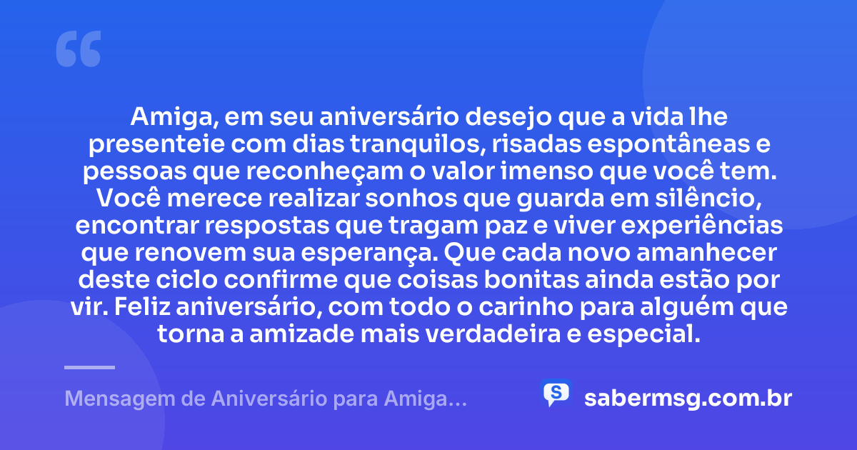 Amiga, em seu aniversário desejo que a vida lhe presenteie com dias tranquilos, risadas espontâneas e pessoas que reconheçam o valor imenso que você tem. Você merece realizar sonhos que guarda em silêncio, encontrar respostas que tragam paz e viver experiências que renovem sua esperança. Que cada novo amanhecer deste ciclo confirme que coisas bonitas ainda estão por vir. Feliz aniversário, com todo o carinho para alguém que torna a amizade mais verdadeira e especial. — Mensagem de Aniversário para Amiga Pensador