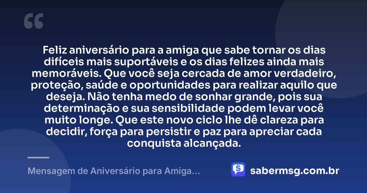 Feliz aniversário para a amiga que sabe tornar os dias difíceis mais suportáveis e os dias felizes ainda mais memoráveis. Que você seja cercada de amor verdadeiro, proteção, saúde e oportunidades para realizar aquilo que deseja. Não tenha medo de sonhar grande, pois sua determinação e sua sensibilidade podem levar você muito longe. Que este novo ciclo lhe dê clareza para decidir, força para persistir e paz para apreciar cada conquista alcançada. — Mensagem de Aniversário para Amiga Pensador