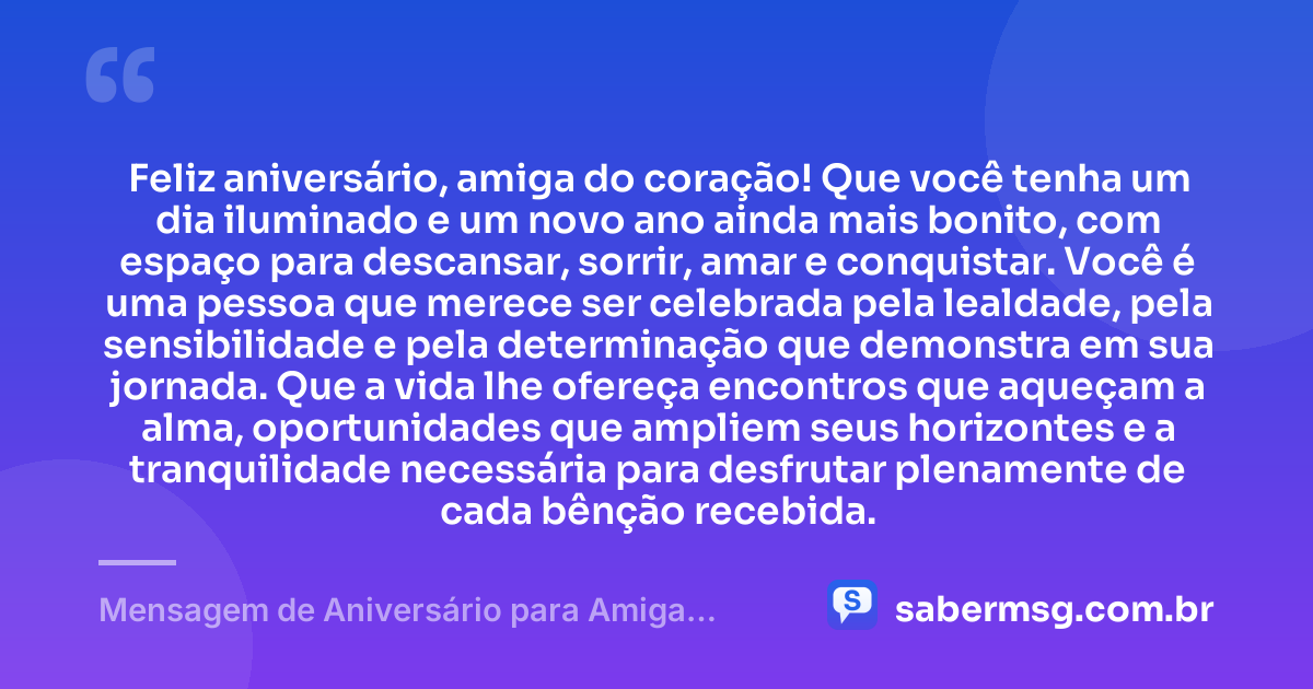 Feliz aniversário, amiga do coração! Que você tenha um dia iluminado e um novo ano ainda mais bonito, com espaço para descansar, sorrir, amar e conquistar. Você é uma pessoa que merece ser celebrada pela lealdade, pela sensibilidade e pela determinação que demonstra em sua jornada. Que a vida lhe ofereça encontros que aqueçam a alma, oportunidades que ampliem seus horizontes e a tranquilidade necessária para desfrutar plenamente de cada bênção recebida. — Mensagem de Aniversário para Amiga Pensador