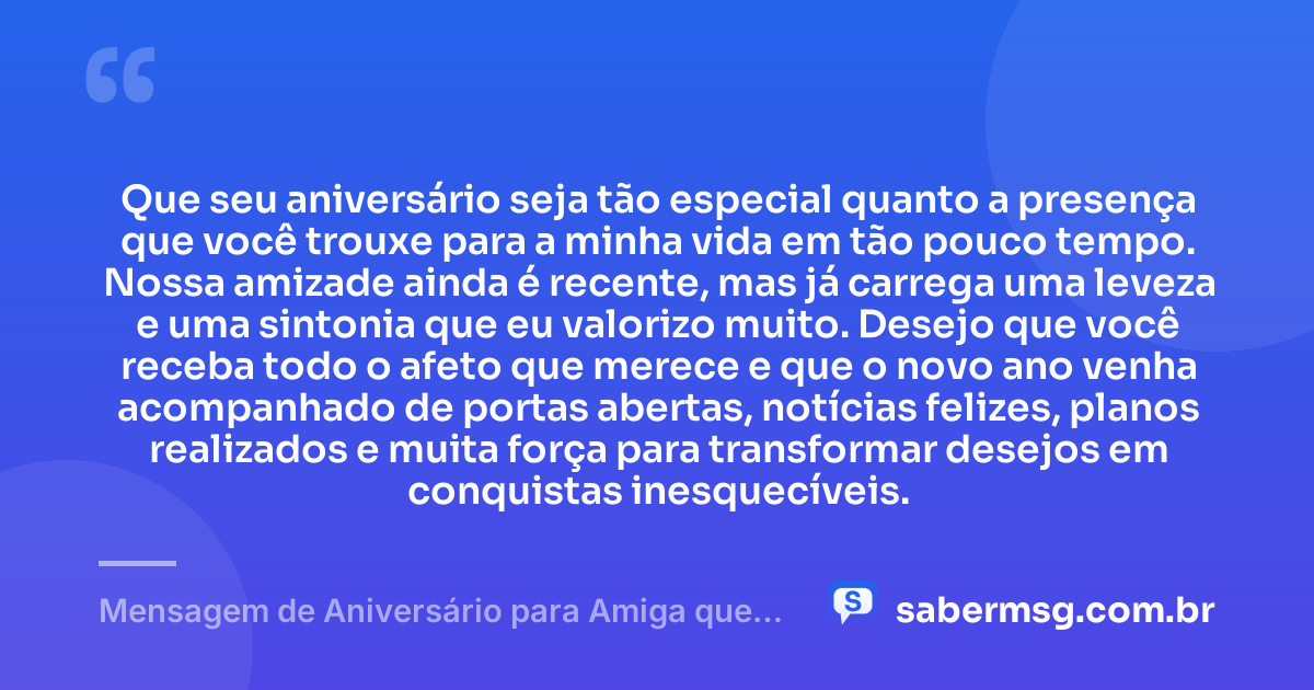 Que seu aniversário seja tão especial quanto a presença que você trouxe para a minha vida em tão pouco tempo. Nossa amizade ainda é recente, mas já carrega uma leveza e uma sintonia que eu valorizo muito. Desejo que você receba todo o afeto que merece e que o novo ano venha acompanhado de portas abertas, notícias felizes, planos realizados e muita força para transformar desejos em conquistas inesquecíveis. — Mensagem de Aniversário para Amiga que Conheci Há Pouco Tempo
