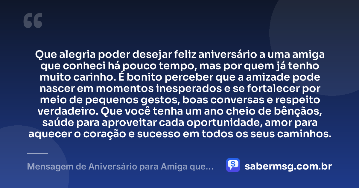 Que alegria poder desejar feliz aniversário a uma amiga que conheci há pouco tempo, mas por quem já tenho muito carinho. É bonito perceber que a amizade pode nascer em momentos inesperados e se fortalecer por meio de pequenos gestos, boas conversas e respeito verdadeiro. Que você tenha um ano cheio de bênçãos, saúde para aproveitar cada oportunidade, amor para aquecer o coração e sucesso em todos os seus caminhos. — Mensagem de Aniversário para Amiga que Conheci Há Pouco Tempo