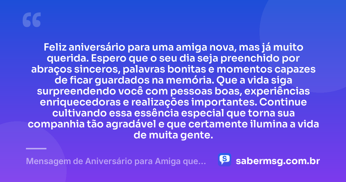 Feliz aniversário para uma amiga nova, mas já muito querida. Espero que o seu dia seja preenchido por abraços sinceros, palavras bonitas e momentos capazes de ficar guardados na memória. Que a vida siga surpreendendo você com pessoas boas, experiências enriquecedoras e realizações importantes. Continue cultivando essa essência especial que torna sua companhia tão agradável e que certamente ilumina a vida de muita gente. — Mensagem de Aniversário para Amiga que Conheci Há Pouco Tempo