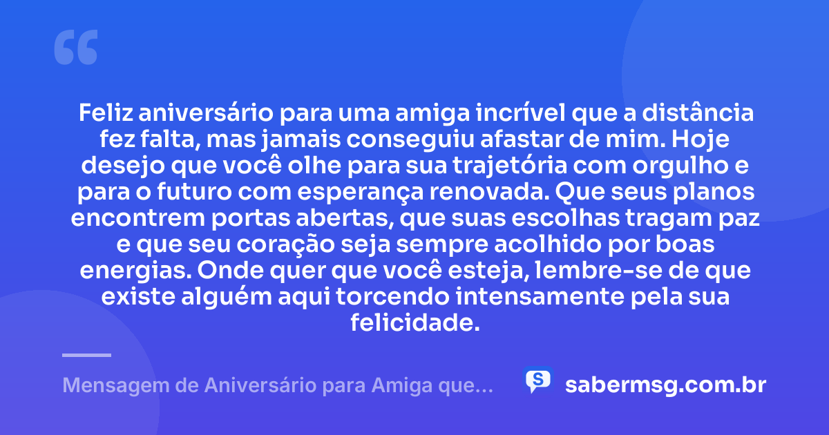 Feliz aniversário para uma amiga incrível que a distância fez falta, mas jamais conseguiu afastar de mim. Hoje desejo que você olhe para sua trajetória com orgulho e para o futuro com esperança renovada. Que seus planos encontrem portas abertas, que suas escolhas tragam paz e que seu coração seja sempre acolhido por boas energias. Onde quer que você esteja, lembre-se de que existe alguém aqui torcendo intensamente pela sua felicidade. — Mensagem de Aniversário para Amiga que Está Longe