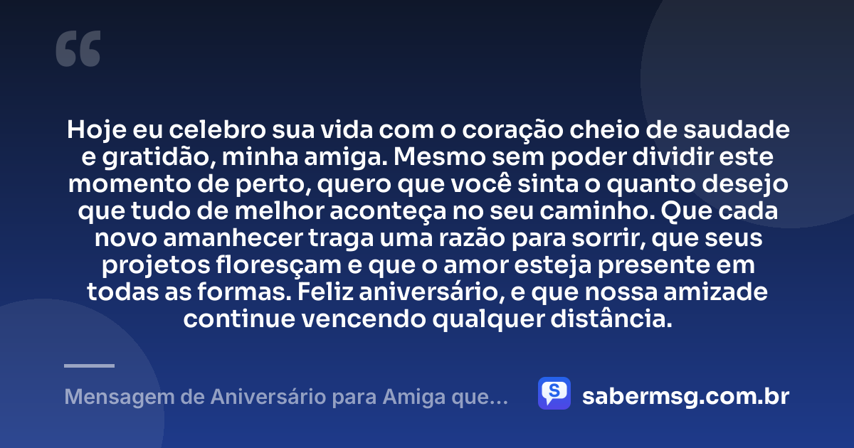 Hoje eu celebro sua vida com o coração cheio de saudade e gratidão, minha amiga. Mesmo sem poder dividir este momento de perto, quero que você sinta o quanto desejo que tudo de melhor aconteça no seu caminho. Que cada novo amanhecer traga uma razão para sorrir, que seus projetos floresçam e que o amor esteja presente em todas as formas. Feliz aniversário, e que nossa amizade continue vencendo qualquer distância. — Mensagem de Aniversário para Amiga que Está Longe