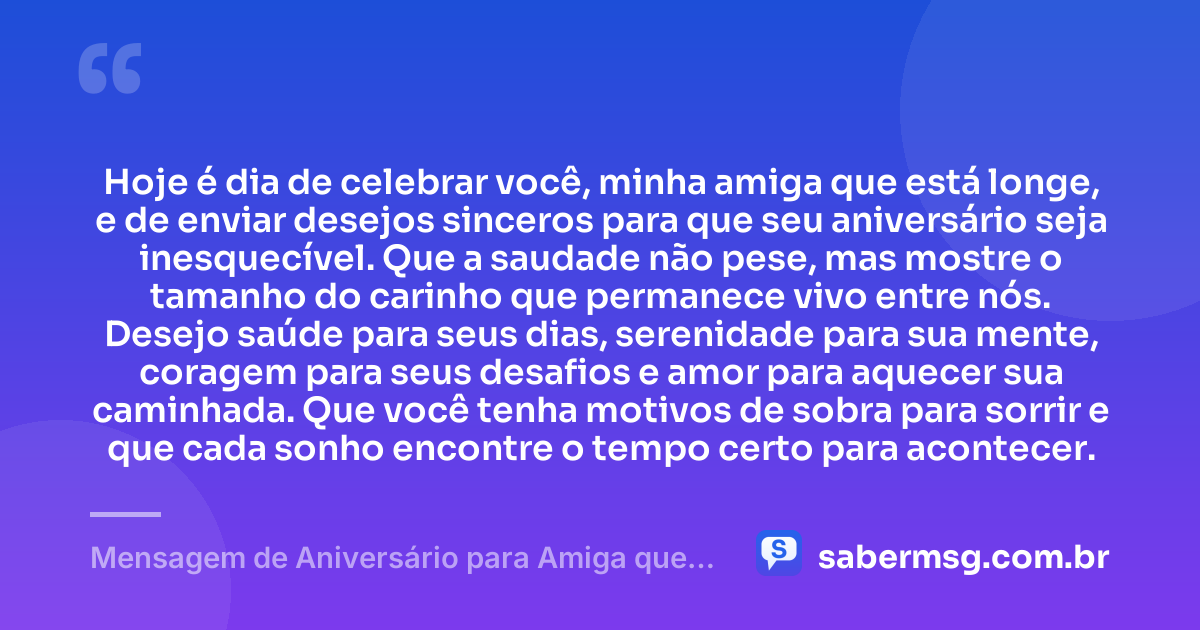 Hoje é dia de celebrar você, minha amiga que está longe, e de enviar desejos sinceros para que seu aniversário seja inesquecível. Que a saudade não pese, mas mostre o tamanho do carinho que permanece vivo entre nós. Desejo saúde para seus dias, serenidade para sua mente, coragem para seus desafios e amor para aquecer sua caminhada. Que você tenha motivos de sobra para sorrir e que cada sonho encontre o tempo certo para acontecer. — Mensagem de Aniversário para Amiga que Está Longe