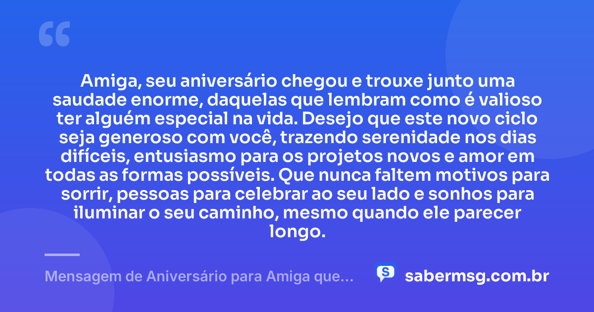 Amiga, seu aniversário chegou e trouxe junto uma saudade enorme, daquelas que lembram como é valioso ter alguém especial na vida. Desejo que este novo ciclo seja generoso com você, trazendo serenidade nos dias difíceis, entusiasmo para os projetos novos e amor em todas as formas possíveis. Que nunca faltem motivos para sorrir, pessoas para celebrar ao seu lado e sonhos para iluminar o seu caminho, mesmo quando ele parecer longo. — Mensagem de Aniversário para Amiga que Mora Longe